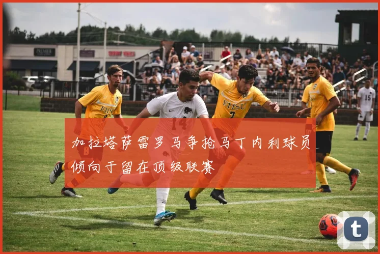 加拉塔萨雷罗马争抢马丁内利球员倾向于留在顶级联赛