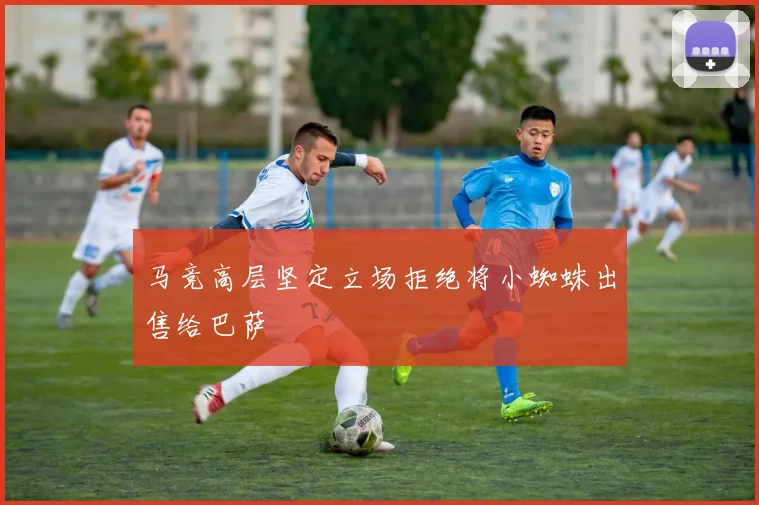 马竞高层坚定立场拒绝将小蜘蛛出售给巴萨