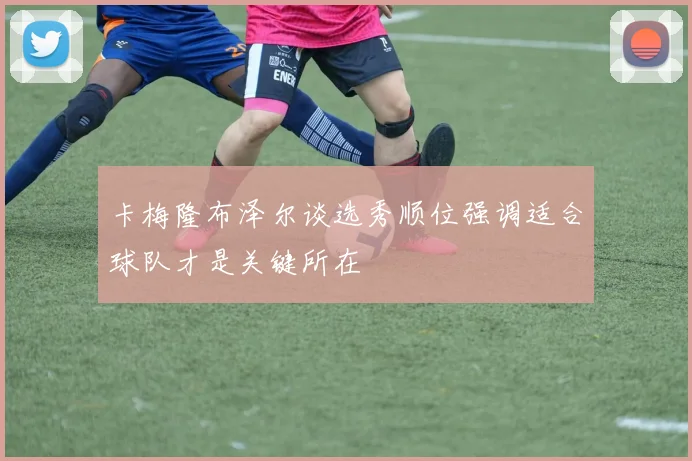 卡梅隆布泽尔谈选秀顺位强调适合球队才是关键所在