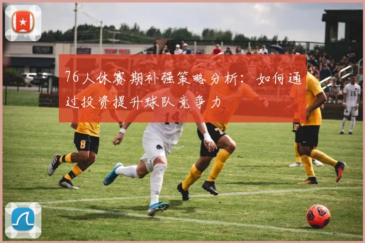 76人休赛期补强策略分析：如何通过投资提升球队竞争力