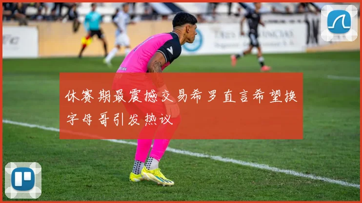 休赛期最震撼交易希罗直言希望换字母哥引发热议