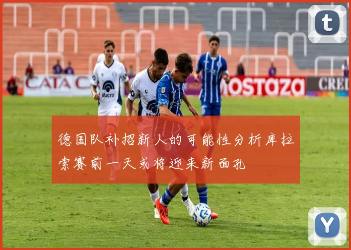 德国队补招新人的可能性分析库拉索赛前一天或将迎来新面孔