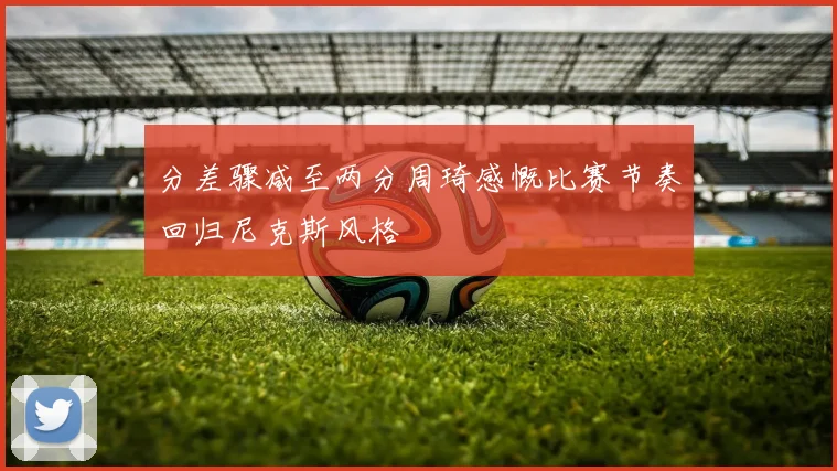 分差骤减至两分周琦感慨比赛节奏回归尼克斯风格