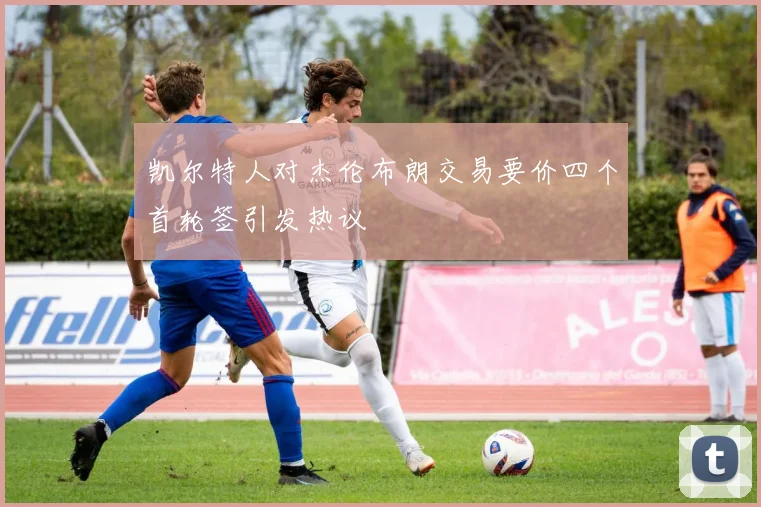 凯尔特人对杰伦布朗交易要价四个首轮签引发热议