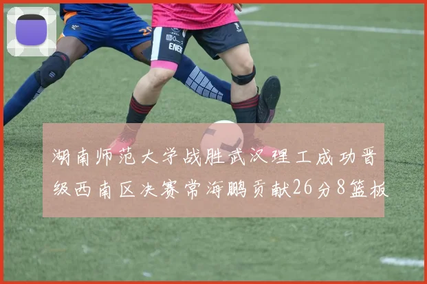湖南师范大学战胜武汉理工成功晋级西南区决赛常海鹏贡献26分8篮板韩雨琛得21分