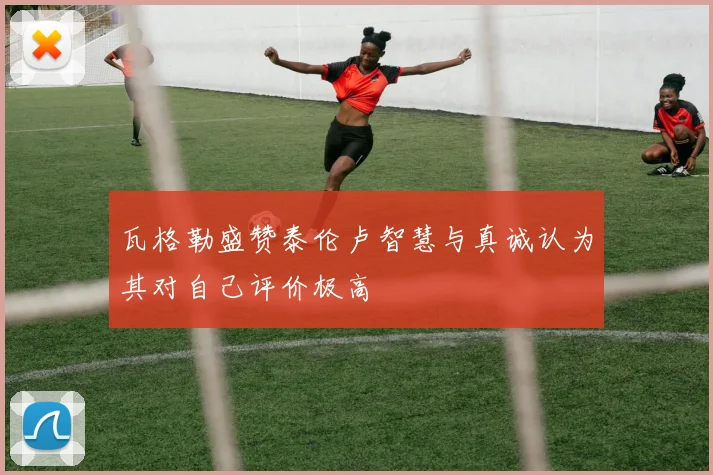 瓦格勒盛赞泰伦卢智慧与真诚认为其对自己评价极高