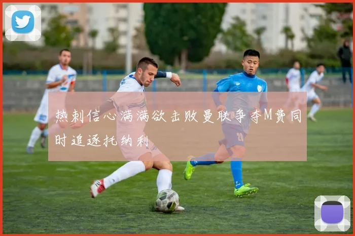 热刺信心满满欲击败曼联争夺M费同时追逐托纳利