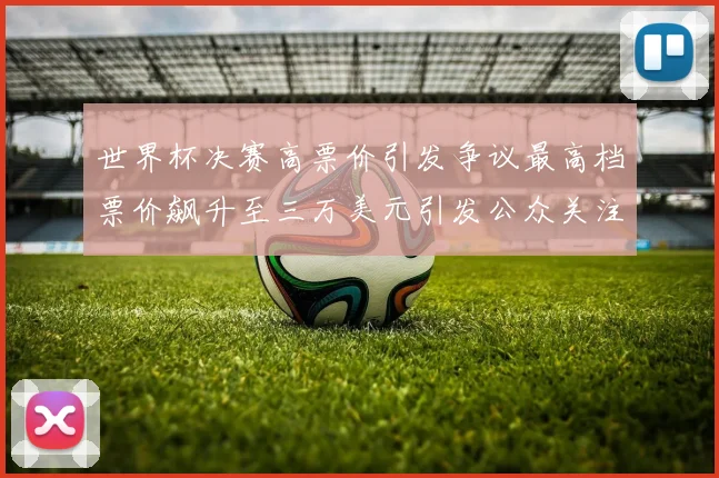 世界杯决赛高票价引发争议最高档票价飙升至三万美元引发公众关注