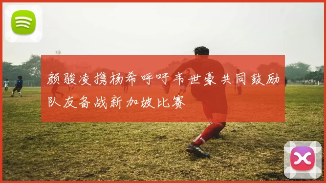 颜骏凌携杨希呼吁韦世豪共同鼓励队友备战新加坡比赛