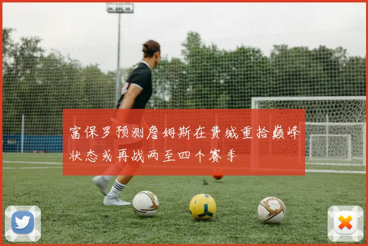 富保罗预测詹姆斯在费城重拾巅峰状态或再战两至四个赛季