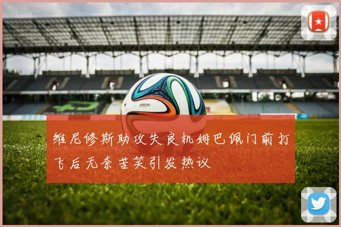 维尼修斯助攻失良机姆巴佩门前打飞后无奈苦笑引发热议