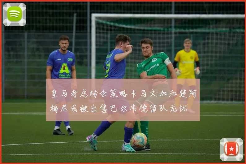 皇马考虑转会策略卡马文加和楚阿梅尼或被出售巴尔韦德留队无忧