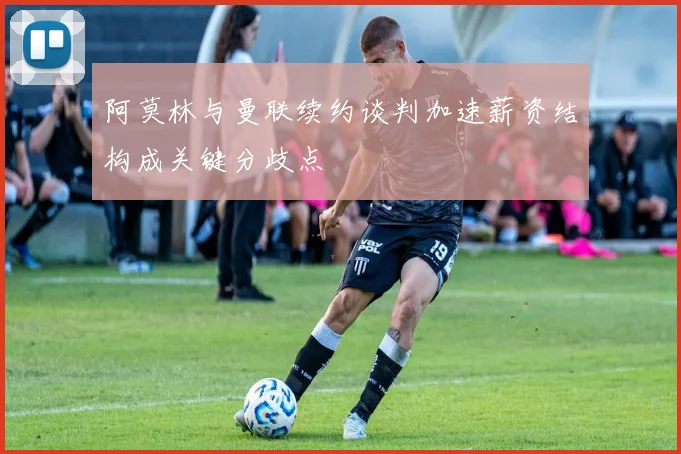 阿莫林与曼联续约谈判加速薪资结构成关键分歧点