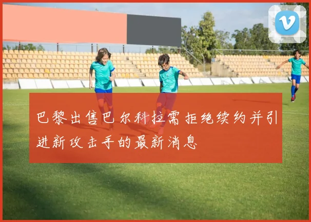 巴黎出售巴尔科拉需拒绝续约并引进新攻击手的最新消息