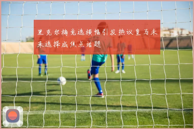 里克尔梅竞选横幅引发热议皇马未来选择成焦点话题