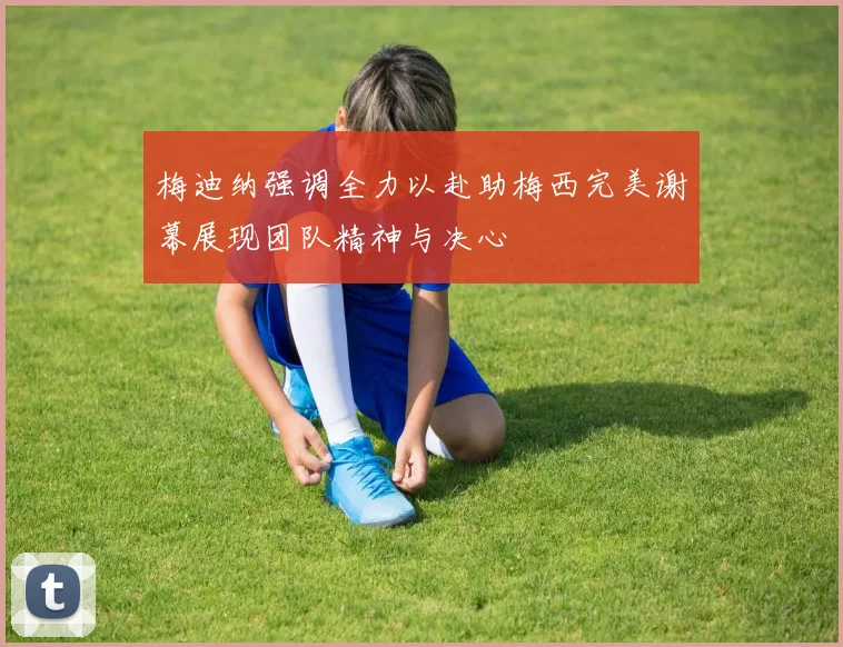 梅迪纳强调全力以赴助梅西完美谢幕展现团队精神与决心