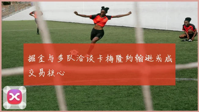 掘金与多队洽谈卡梅隆约翰逊或成交易核心