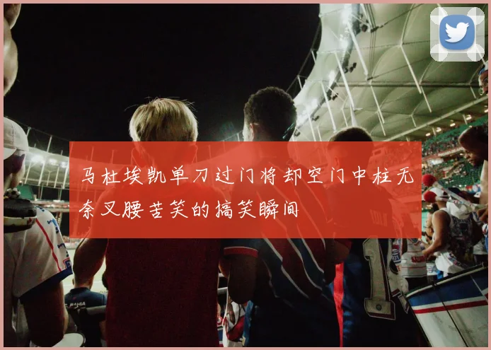 马杜埃凯单刀过门将却空门中柱无奈叉腰苦笑的搞笑瞬间