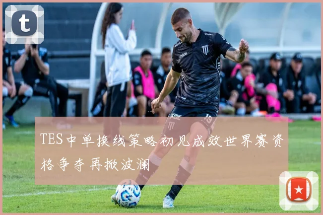 TES中单换线策略初见成效世界赛资格争夺再掀波澜