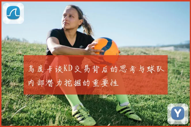 乌度卡谈KD交易背后的思考与球队内部潜力挖掘的重要性