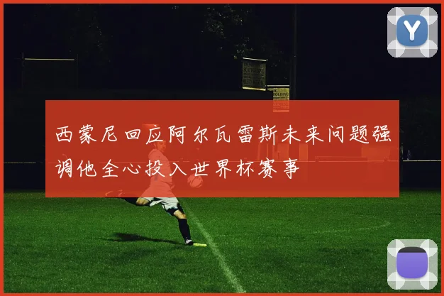 西蒙尼回应阿尔瓦雷斯未来问题强调他全心投入世界杯赛事