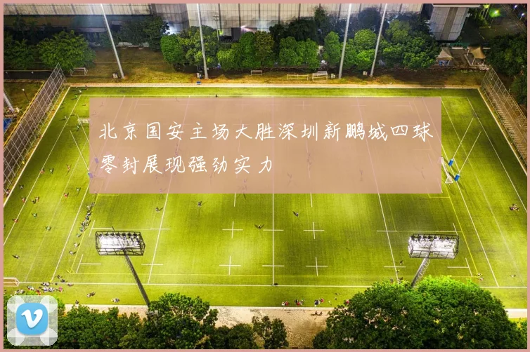 北京国安主场大胜深圳新鹏城四球零封展现强劲实力