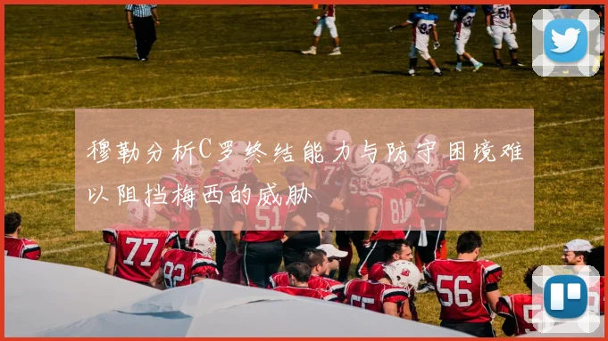 穆勒分析C罗终结能力与防守困境难以阻挡梅西的威胁