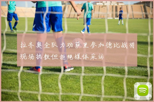 拉齐奥全队力劝萨里参加德比战将现场执教但拒绝媒体采访