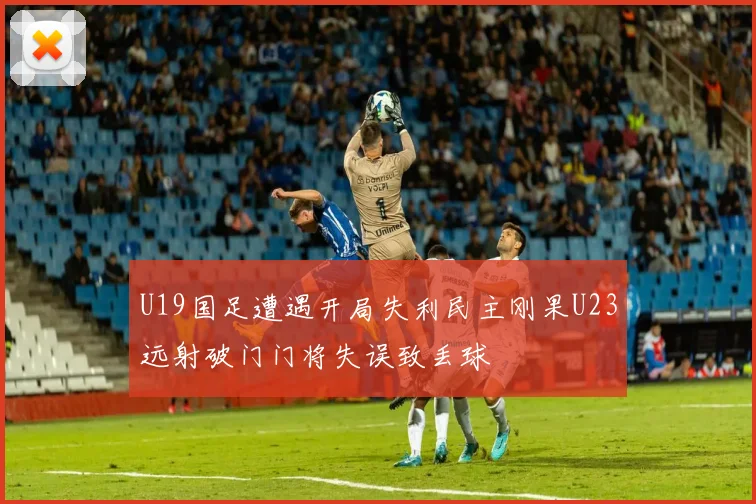 U19国足遭遇开局失利民主刚果U23远射破门门将失误致丢球