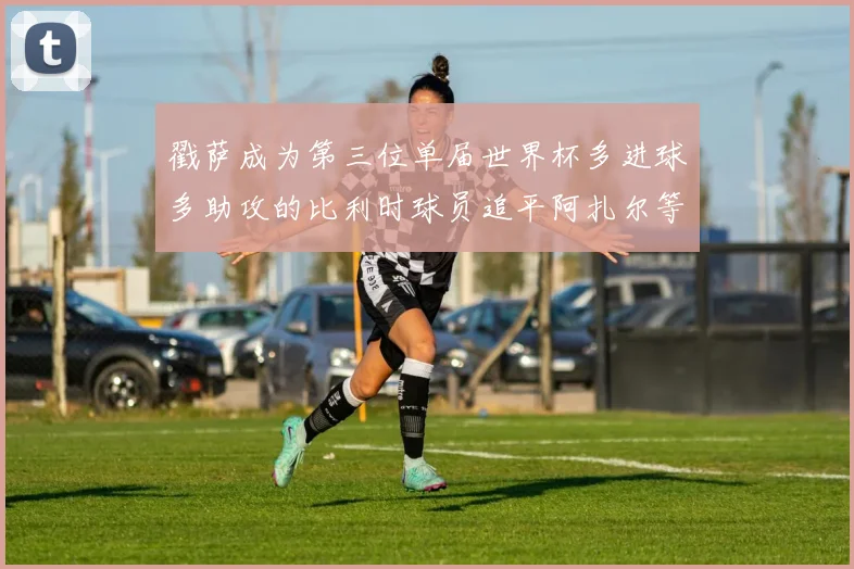 戳萨成为第三位单届世界杯多进球多助攻的比利时球员追平阿扎尔等传奇
